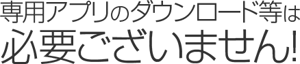 専用アプリのダウンロード等は必要ございません!