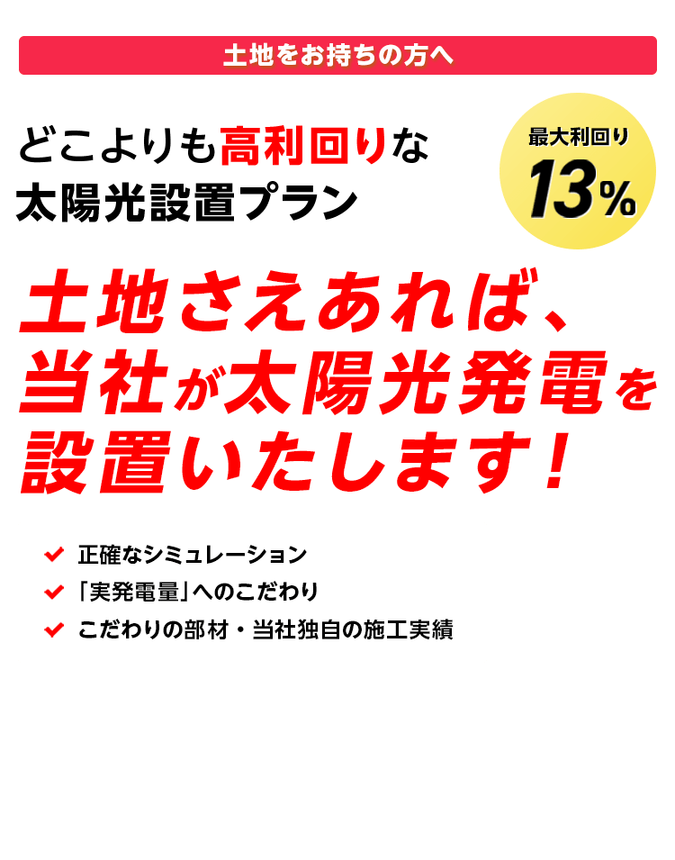 土地をお持ちの方へ どこよりも高利回りな太陽光設置プラン 土地さえあれば、当社が太陽光発電を設置いたします! 最大利回り13% ・正確なシミュレーション ・「実発電量」へのこだわり ・こだわりの部材・当社独自の施工実績